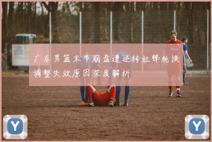 广东男篮末节崩盘遭逆转杜锋轮换调整失效原因深度解析