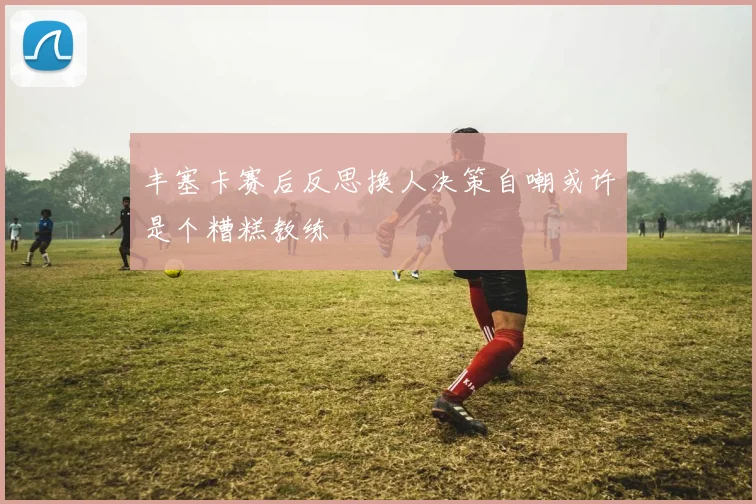 丰塞卡赛后反思换人决策自嘲或许是个糟糕教练
